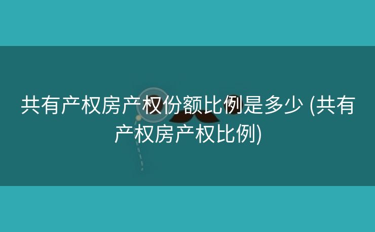 共有产权房产权份额比例是多少 (共有产权房产权比例)