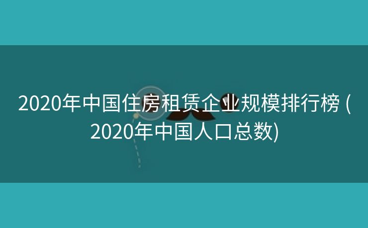 2020年中国住房租赁企业规模排行榜 (2020年中国人口总数)