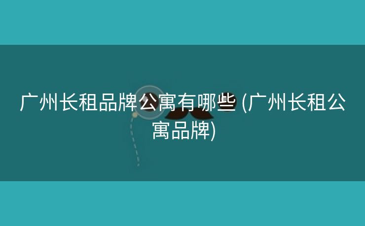 广州长租品牌公寓有哪些 (广州长租公寓品牌)