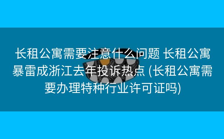 长租公寓需要注意什么问题 长租公寓暴雷成浙江去年投诉热点 (长租公寓需要办理特种行业许可证吗)
