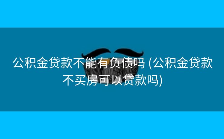 公积金贷款不能有负债吗 (公积金贷款不买房可以贷款吗)