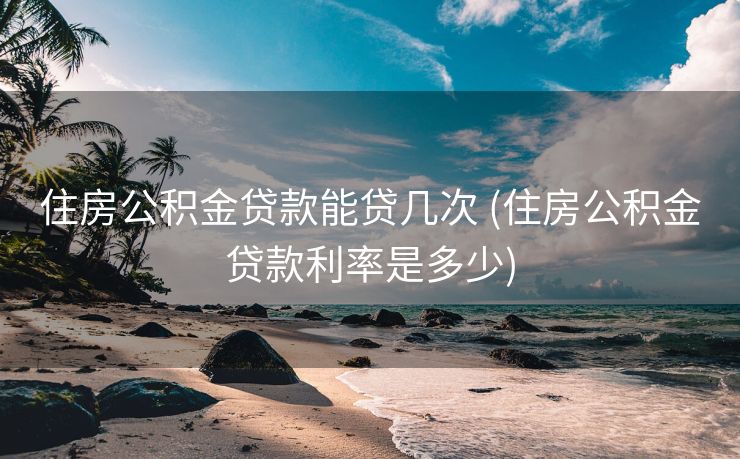 住房公积金贷款能贷几次 (住房公积金贷款利率是多少)