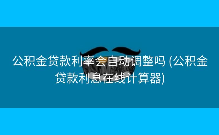 公积金贷款利率会自动调整吗 (公积金贷款利息在线计算器)