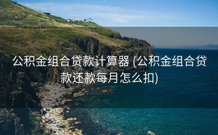 公积金组合贷款计算器 (公积金组合贷款还款每月怎么扣)