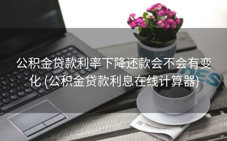 公积金贷款利率下降还款会不会有变化 (公积金贷款利息在线计算器)