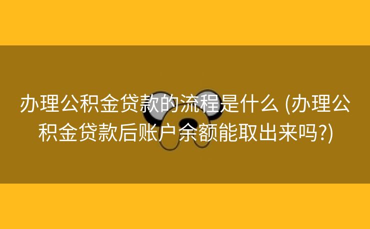 办理公积金贷款的流程是什么 (办理公积金贷款后账户余额能取出来吗?)