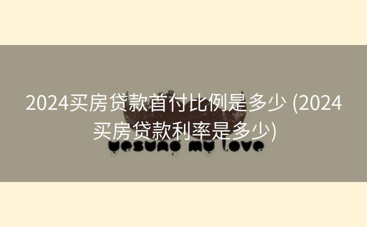 2024买房贷款首付比例是多少 (2024买房贷款利率是多少)