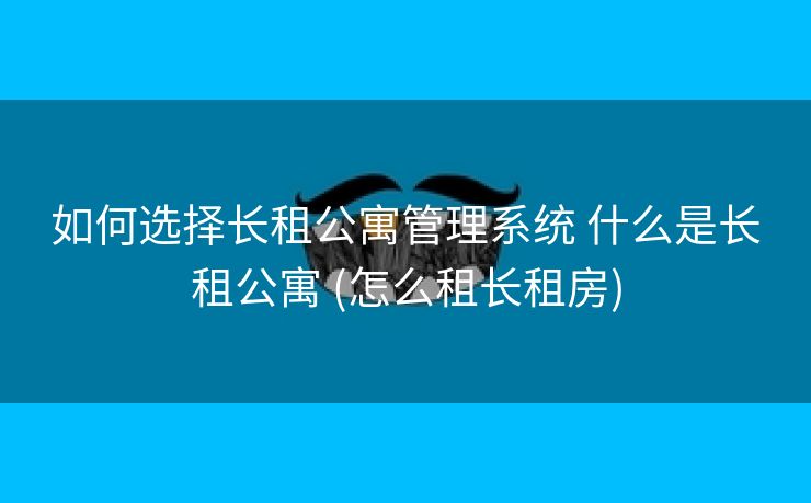 如何选择长租公寓管理系统 什么是长租公寓 (怎么租长租房)
