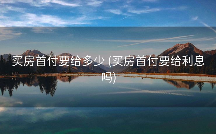 买房首付要给多少 (买房首付要给利息吗)