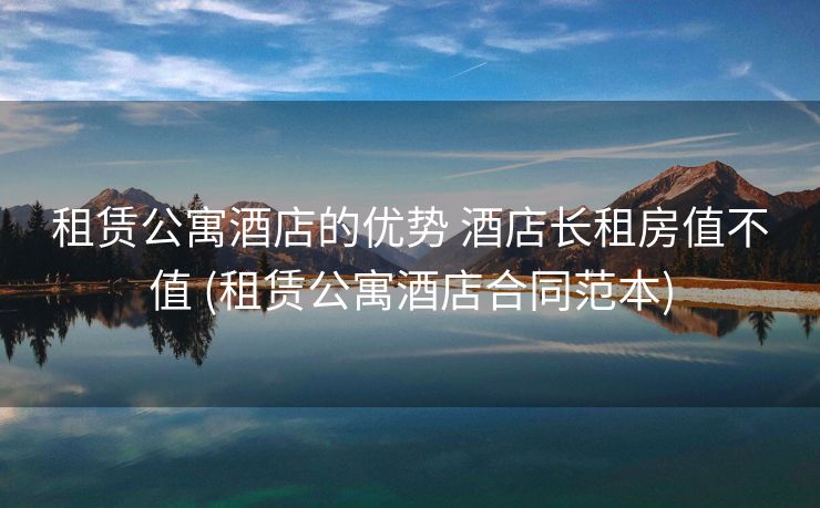 租赁公寓酒店的优势 酒店长租房值不值 (租赁公寓酒店合同范本)