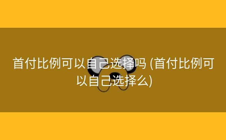 首付比例可以自己选择吗 (首付比例可以自己选择么)