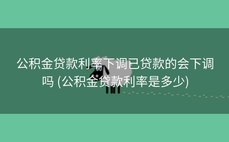 公积金贷款利率下调已贷款的会下调吗 (公积金贷款利率是多少)