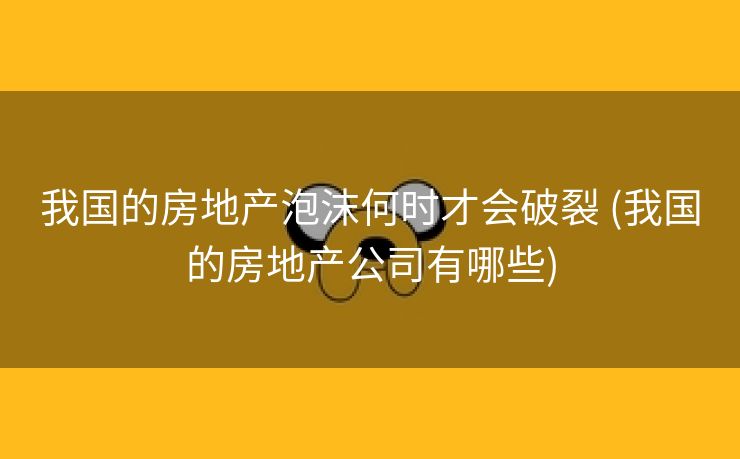 我国的房地产泡沫何时才会破裂 (我国的房地产公司有哪些)