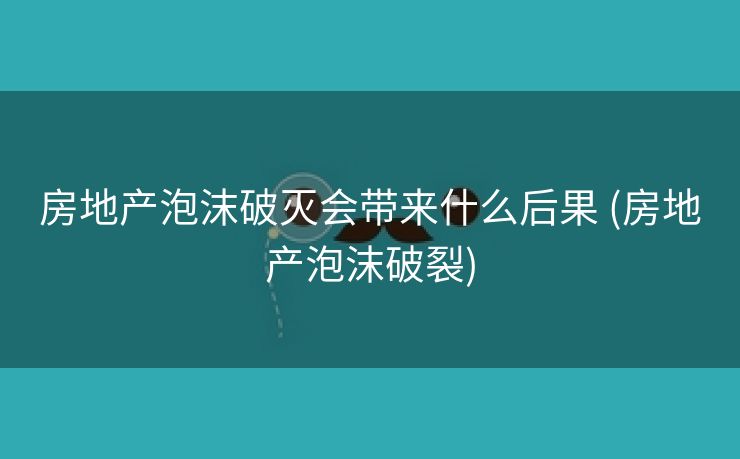 房地产泡沫破灭会带来什么后果 (房地产泡沫破裂)
