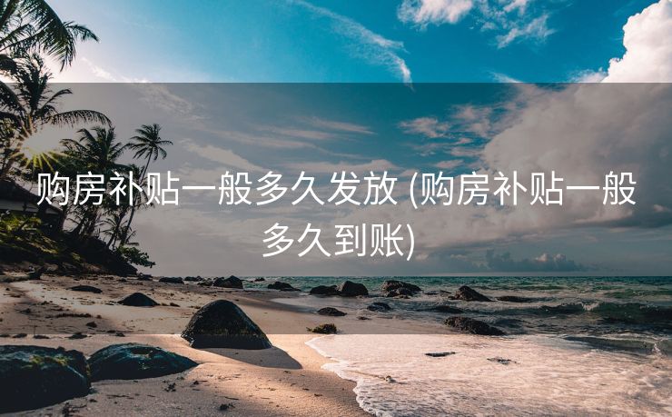 购房补贴一般多久发放 (购房补贴一般多久到账)