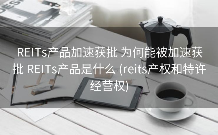 REITs产品加速获批 为何能被加速获批 REITs产品是什么 (reits产权和特许经营权)