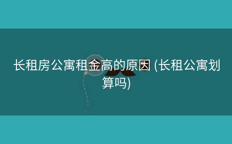 长租房公寓租金高的原因 (长租公寓划算吗)
