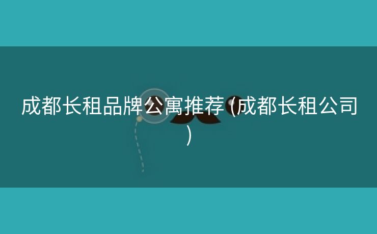 成都长租品牌公寓推荐 (成都长租公司)