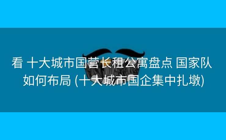 看 十大城市国营长租公寓盘点 国家队 如何布局 (十大城市国企集中扎墩)
