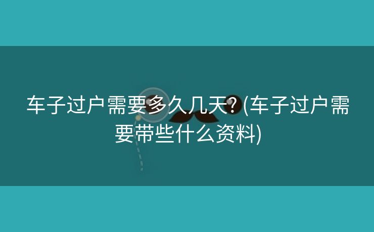 车子过户需要多久几天? (车子过户需要带些什么资料)