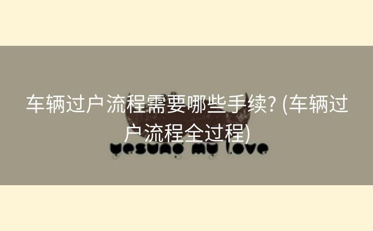车辆过户流程需要哪些手续? (车辆过户流程全过程)