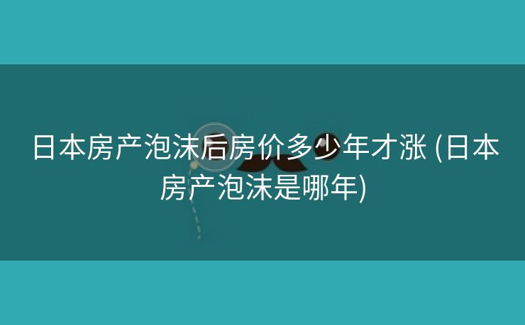 日本房产泡沫后房价多少年才涨 (日本房产泡沫是哪年)