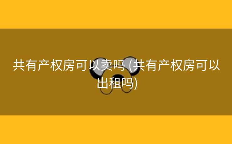 共有产权房可以卖吗 (共有产权房可以出租吗)
