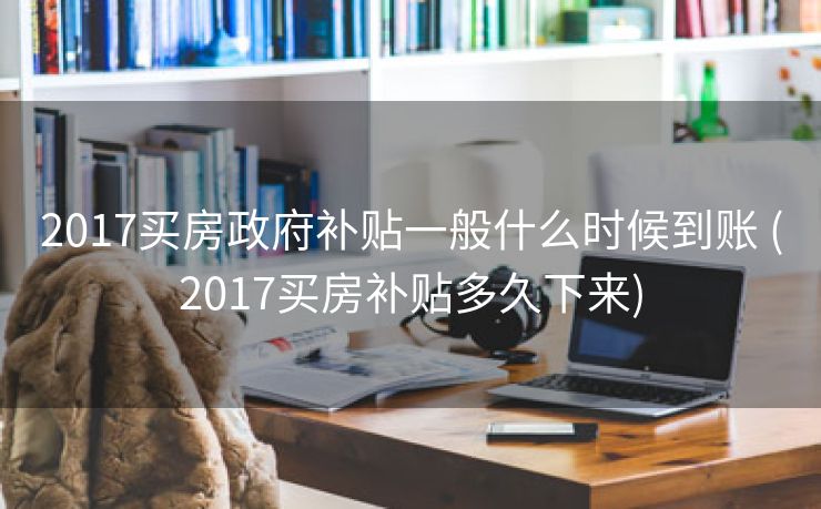 2017买房政府补贴一般什么时候到账 (2017买房补贴多久下来)