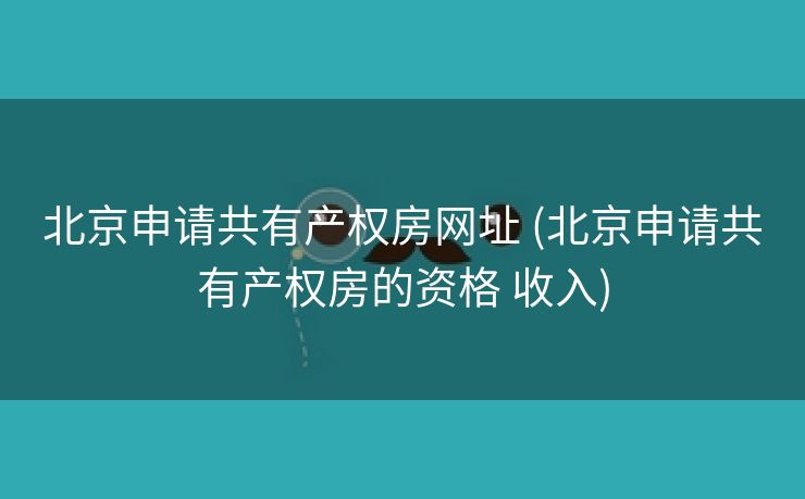 北京申请共有产权房网址 (北京申请共有产权房的资格 收入)