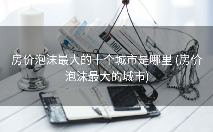房价泡沫最大的十个城市是哪里 (房价泡沫最大的城市)