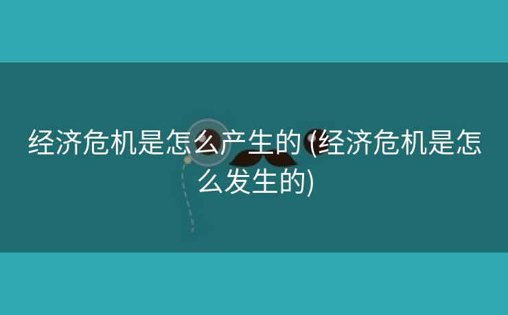 经济危机是怎么产生的 (经济危机是怎么发生的)