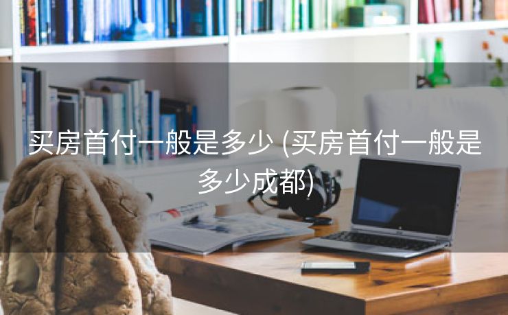 买房首付一般是多少 (买房首付一般是多少成都)