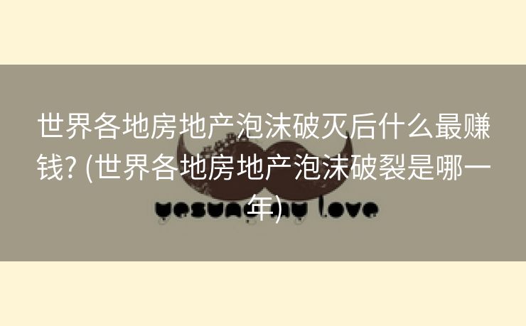 世界各地房地产泡沫破灭后什么最赚钱? (世界各地房地产泡沫破裂是哪一年) 世界各地房地产泡沫破灭后什么最赚钱? (世界各地房地产泡沫破裂是哪一年)