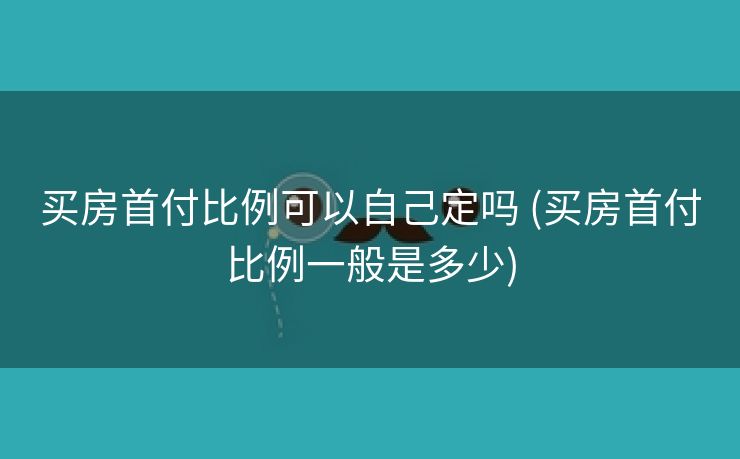 买房首付比例可以自己定吗 (买房首付比例一般是多少)