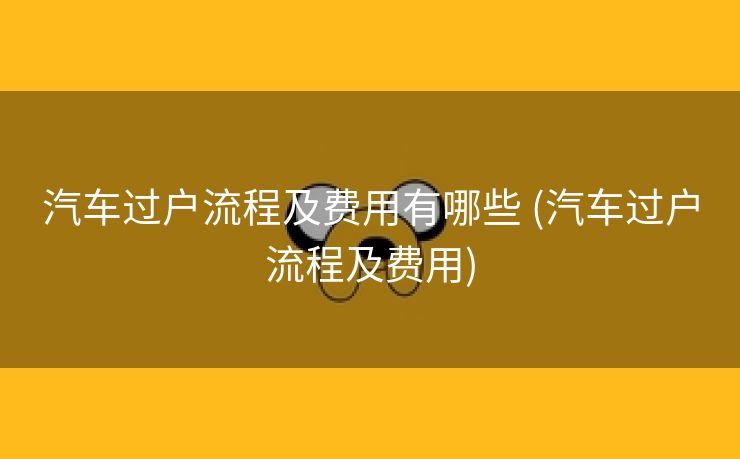 汽车过户流程及费用有哪些 (汽车过户流程及费用)
