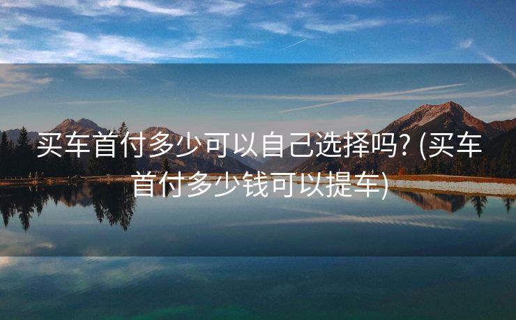 买车首付多少可以自己选择吗? (买车首付多少钱可以提车)