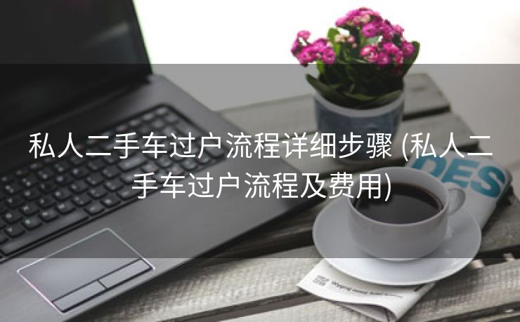 私人二手车过户流程详细步骤 (私人二手车过户流程及费用)