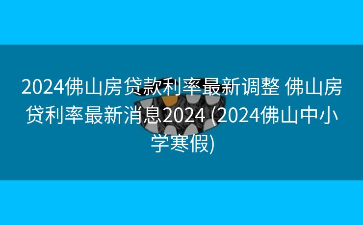 2024佛山房贷款利率最新调整 佛山房贷利率最新消息2024 (2024佛山中小学寒假)