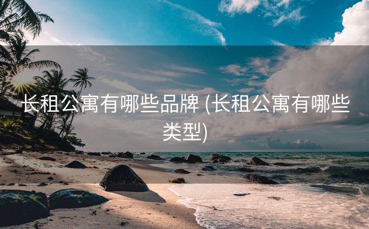 长租公寓有哪些品牌 (长租公寓有哪些类型)