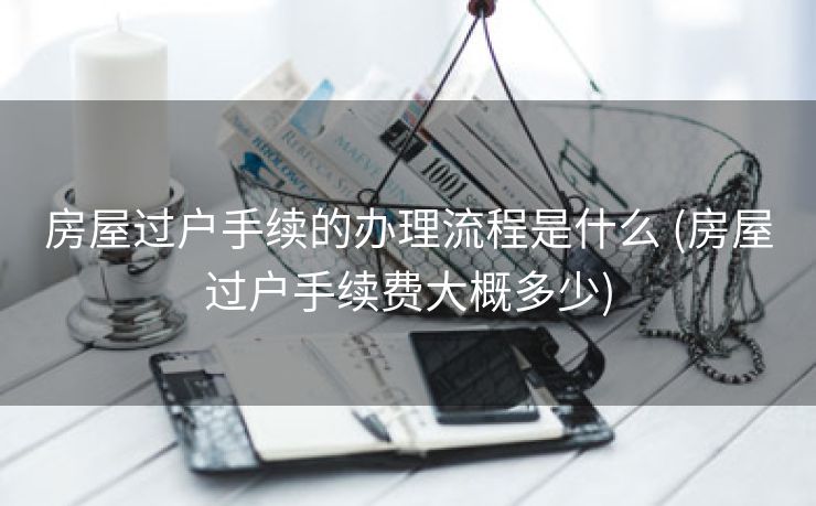 房屋过户手续的办理流程是什么 (房屋过户手续费大概多少)