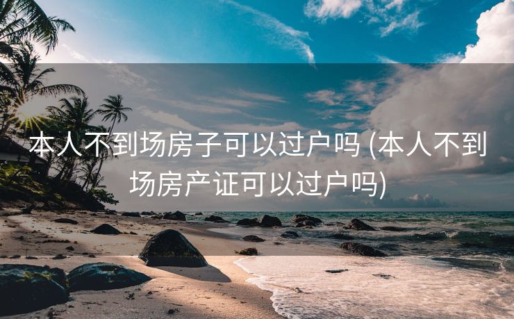 本人不到场房子可以过户吗 (本人不到场房产证可以过户吗)