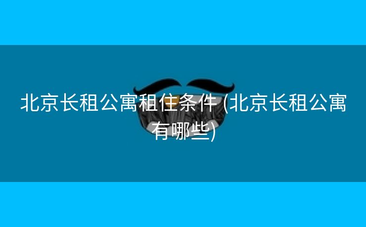 北京长租公寓租住条件 (北京长租公寓有哪些)