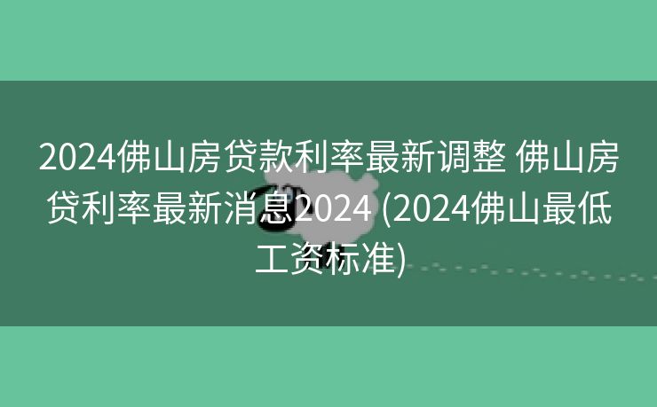 2024佛山房贷款利率最新调整 佛山房贷利率最新消息2024 (2024佛山最低工资标准)