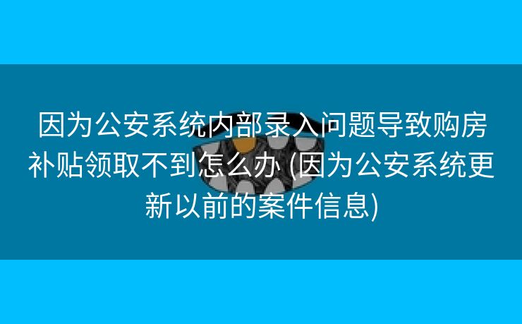 因为公安系统内部录入问题导致购房补贴领取不到怎么办 (因为公安系统更新以前的案件信息)