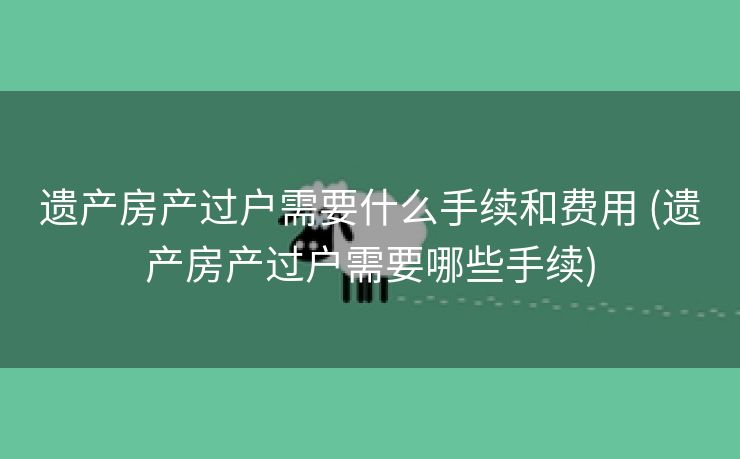 遗产房产过户需要什么手续和费用 (遗产房产过户需要哪些手续)