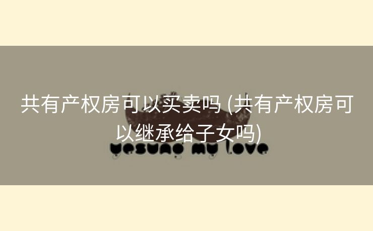 共有产权房可以买卖吗 (共有产权房可以继承给子女吗)