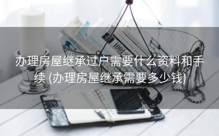 办理房屋继承过户需要什么资料和手续 (办理房屋继承需要多少钱)