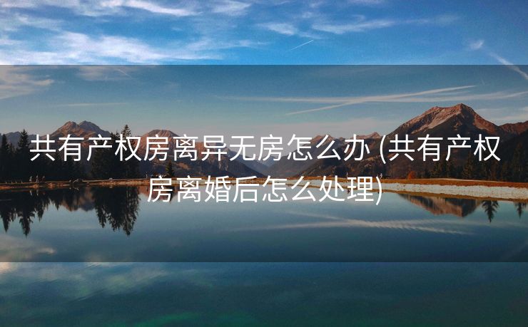 共有产权房离异无房怎么办 (共有产权房离婚后怎么处理) 共有产权房离异无房怎么办 (共有产权房离婚后怎么处理)