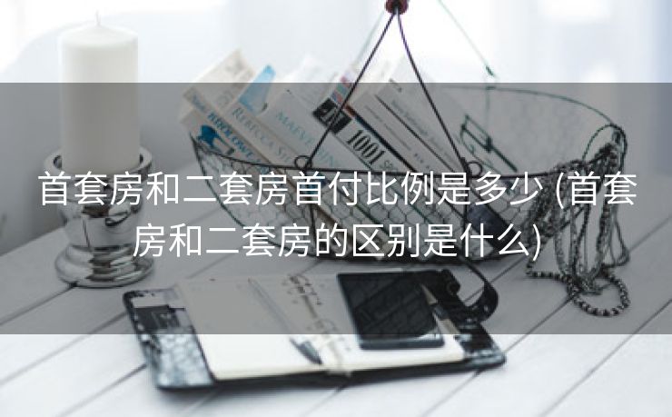 首套房和二套房首付比例是多少 (首套房和二套房的区别是什么)