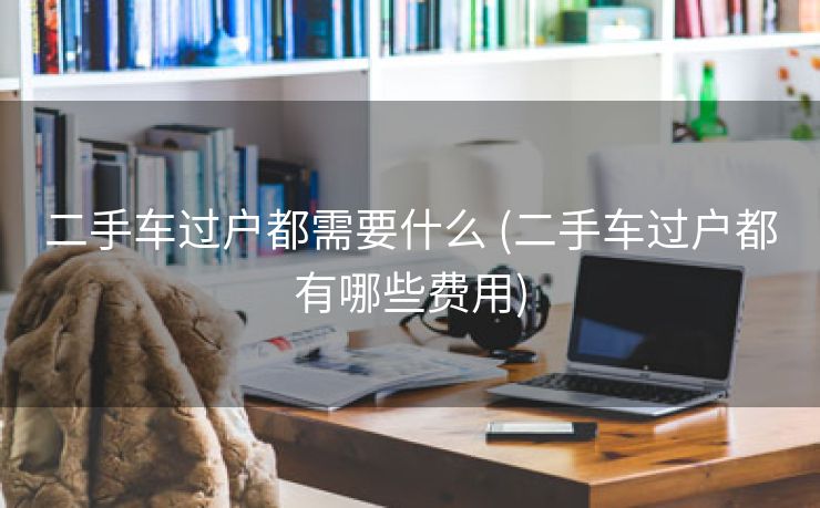 二手车过户都需要什么 (二手车过户都有哪些费用)